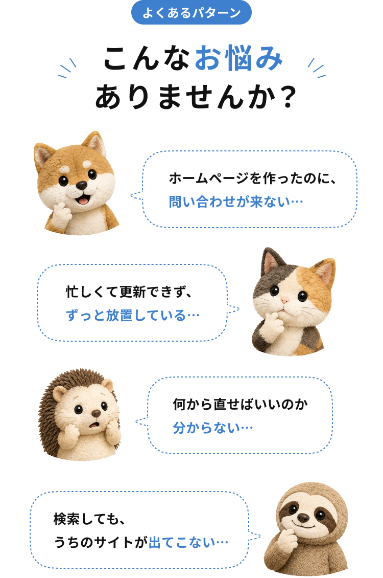 こんなお悩みありませんか？ホームページを作ったのに問い合わせが来ない、忙しくて更新できず放置している、何から直せばいいのか分からない、検索してもうちのサイトが出てこない